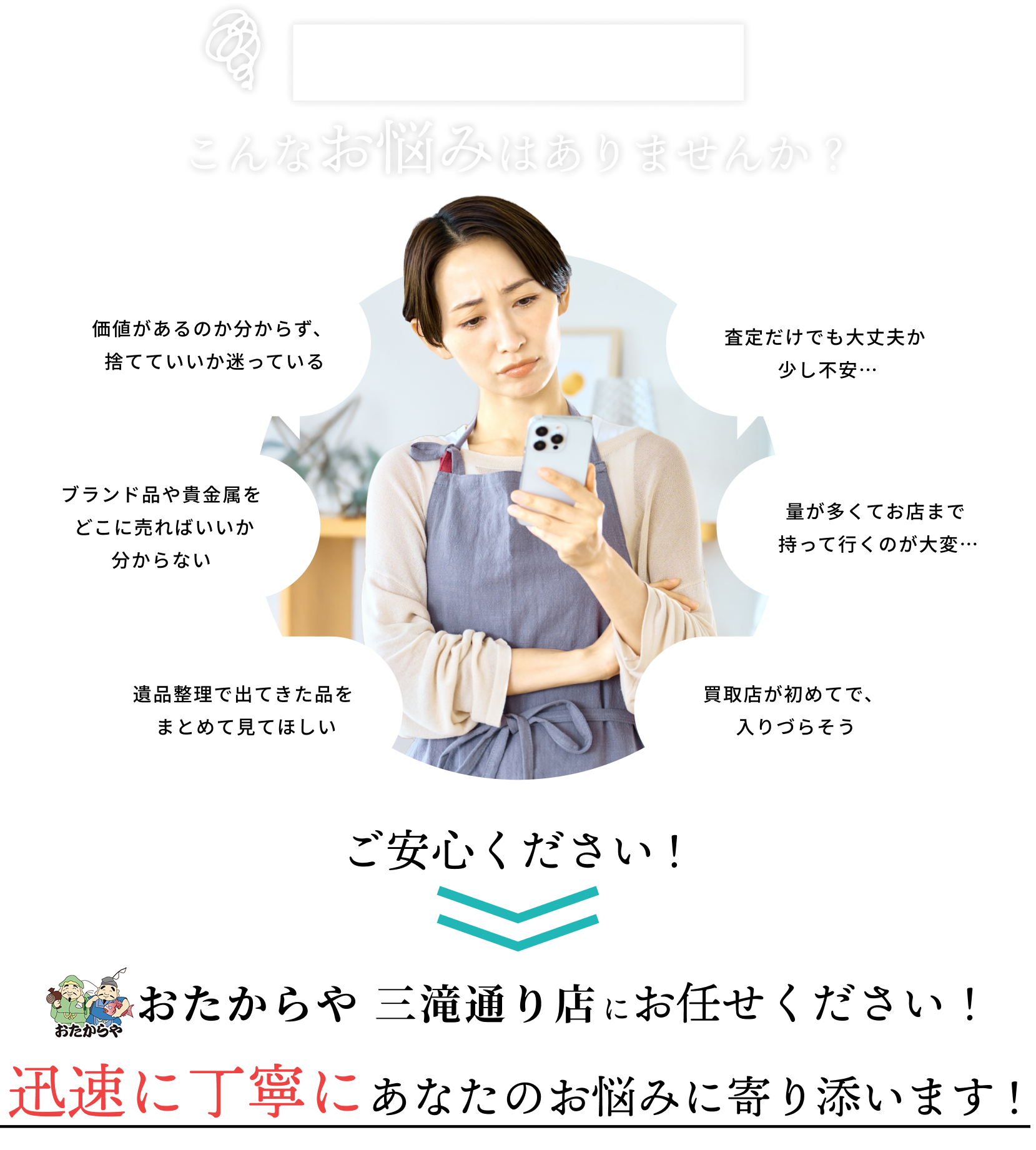 お片付けや整理でこんなお悩みはありませんか？価値があるのか分からず、捨てていいか迷っている。ブランド品や貴金属をどこに売ればいいか分からない。遺品整理で出てきた品をまとめて見てほしい。査定だけでも大丈夫か少し不安。量が多くてお店まで持って行くのが大変。買取店が初めてで、入りづらそう。など、お悩みの方、ご安心ください！おたからや 三滝通り店ににお任せください！迅速に丁寧にあなたのお悩みに寄り添います！